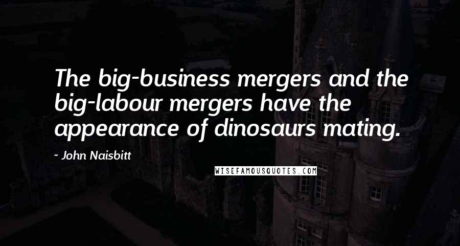 John Naisbitt Quotes: The big-business mergers and the big-labour mergers have the appearance of dinosaurs mating.