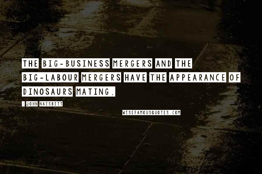 John Naisbitt Quotes: The big-business mergers and the big-labour mergers have the appearance of dinosaurs mating.