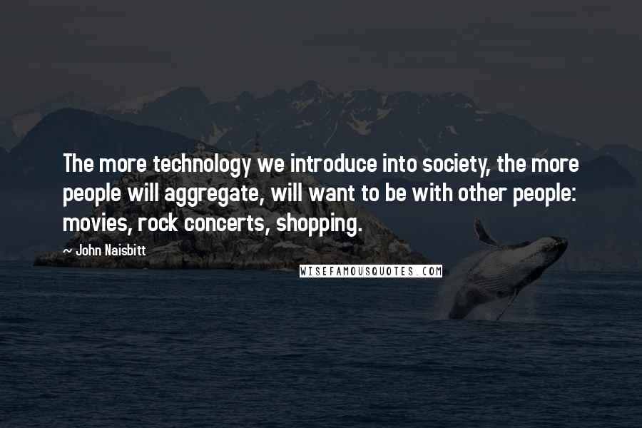 John Naisbitt Quotes: The more technology we introduce into society, the more people will aggregate, will want to be with other people: movies, rock concerts, shopping.