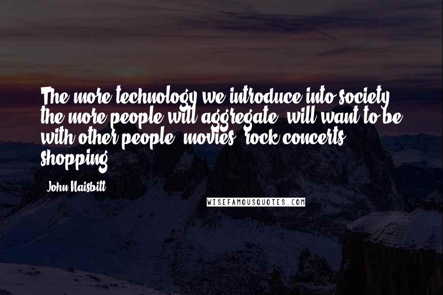 John Naisbitt Quotes: The more technology we introduce into society, the more people will aggregate, will want to be with other people: movies, rock concerts, shopping.