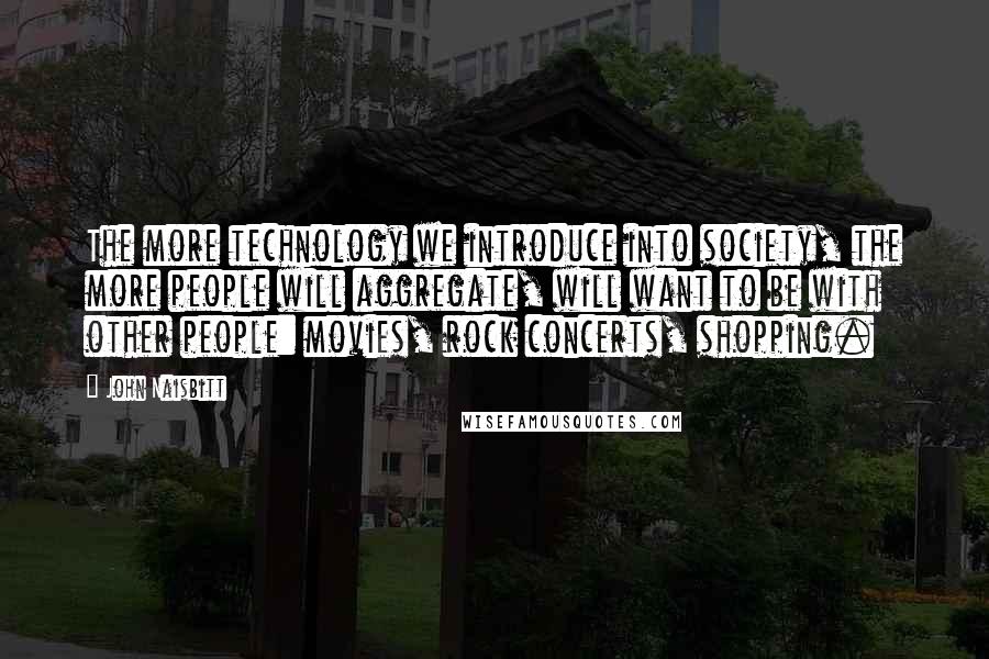 John Naisbitt Quotes: The more technology we introduce into society, the more people will aggregate, will want to be with other people: movies, rock concerts, shopping.