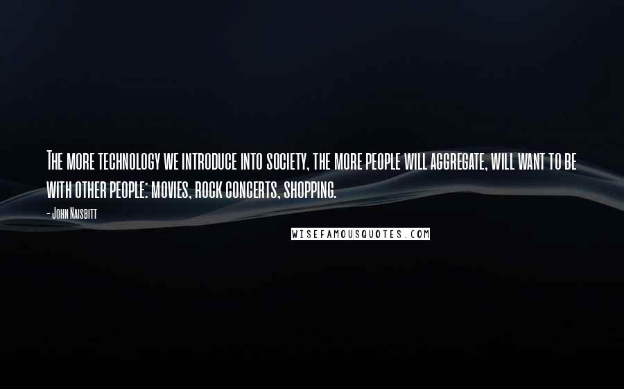 John Naisbitt Quotes: The more technology we introduce into society, the more people will aggregate, will want to be with other people: movies, rock concerts, shopping.