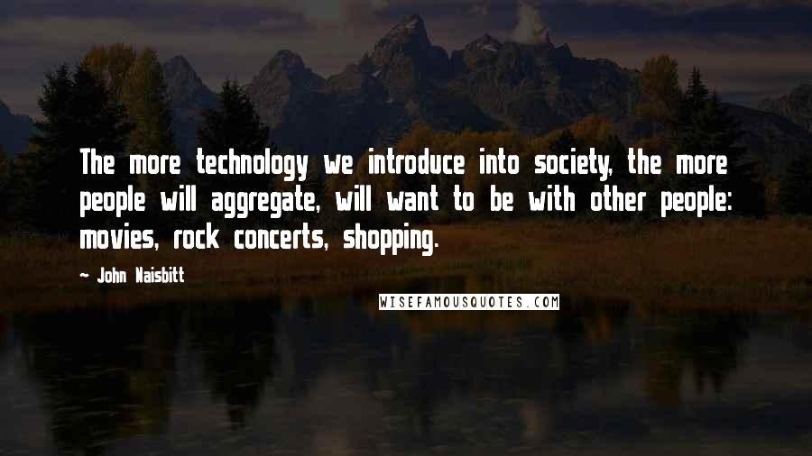 John Naisbitt Quotes: The more technology we introduce into society, the more people will aggregate, will want to be with other people: movies, rock concerts, shopping.