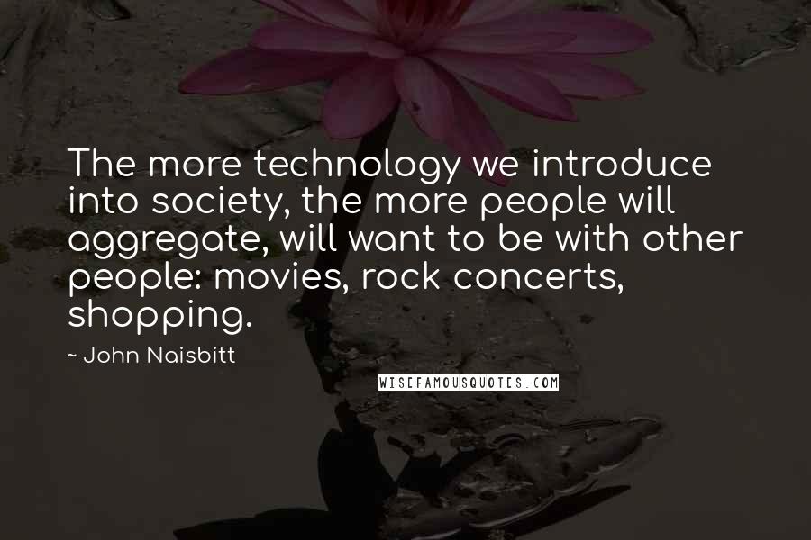 John Naisbitt Quotes: The more technology we introduce into society, the more people will aggregate, will want to be with other people: movies, rock concerts, shopping.