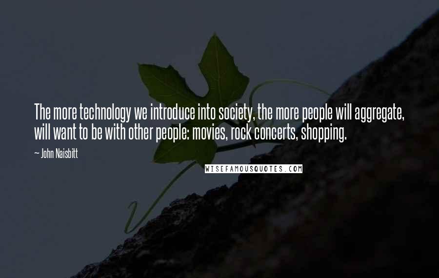 John Naisbitt Quotes: The more technology we introduce into society, the more people will aggregate, will want to be with other people: movies, rock concerts, shopping.