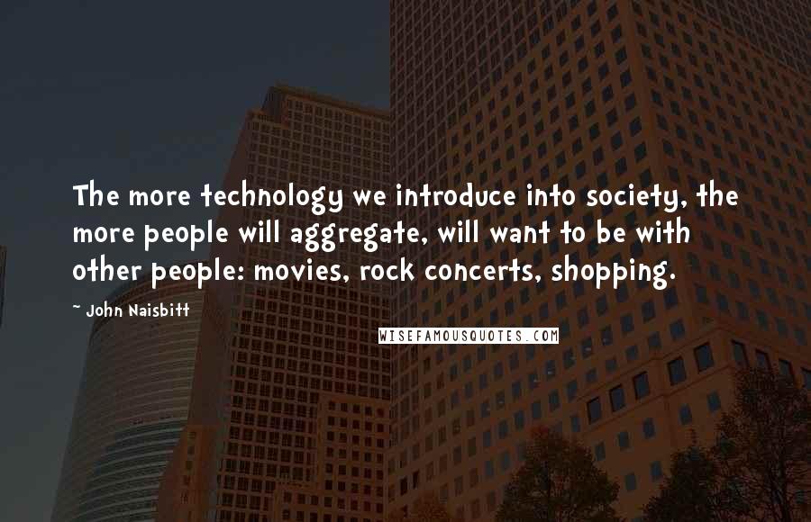 John Naisbitt Quotes: The more technology we introduce into society, the more people will aggregate, will want to be with other people: movies, rock concerts, shopping.