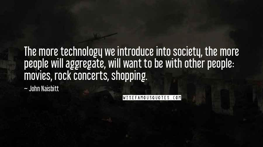 John Naisbitt Quotes: The more technology we introduce into society, the more people will aggregate, will want to be with other people: movies, rock concerts, shopping.