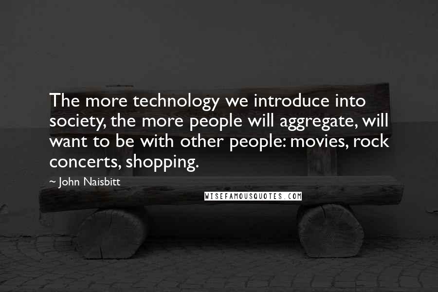 John Naisbitt Quotes: The more technology we introduce into society, the more people will aggregate, will want to be with other people: movies, rock concerts, shopping.