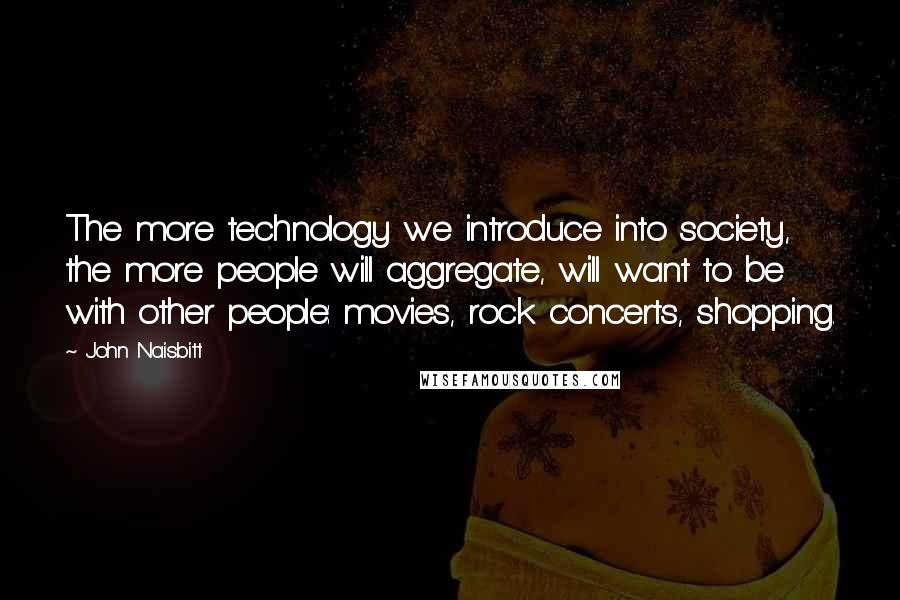 John Naisbitt Quotes: The more technology we introduce into society, the more people will aggregate, will want to be with other people: movies, rock concerts, shopping.