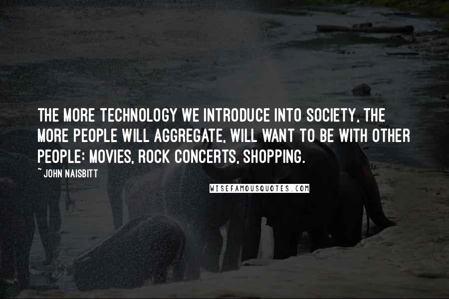 John Naisbitt Quotes: The more technology we introduce into society, the more people will aggregate, will want to be with other people: movies, rock concerts, shopping.