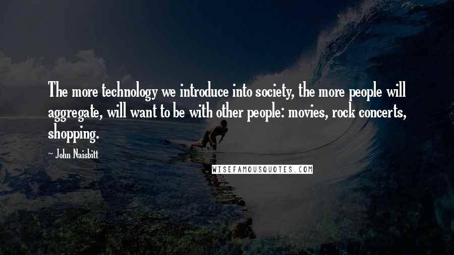 John Naisbitt Quotes: The more technology we introduce into society, the more people will aggregate, will want to be with other people: movies, rock concerts, shopping.