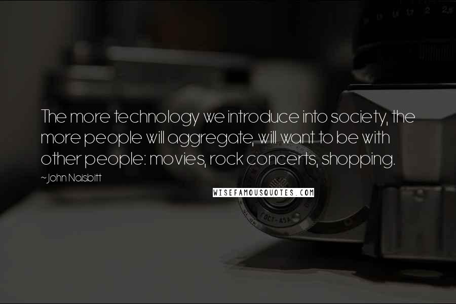 John Naisbitt Quotes: The more technology we introduce into society, the more people will aggregate, will want to be with other people: movies, rock concerts, shopping.