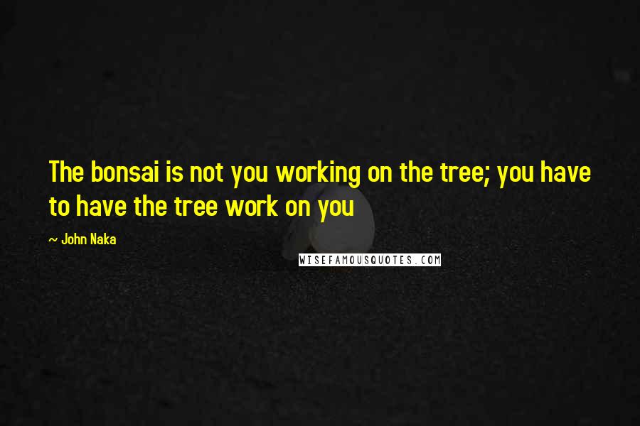 John Naka Quotes: The bonsai is not you working on the tree; you have to have the tree work on you