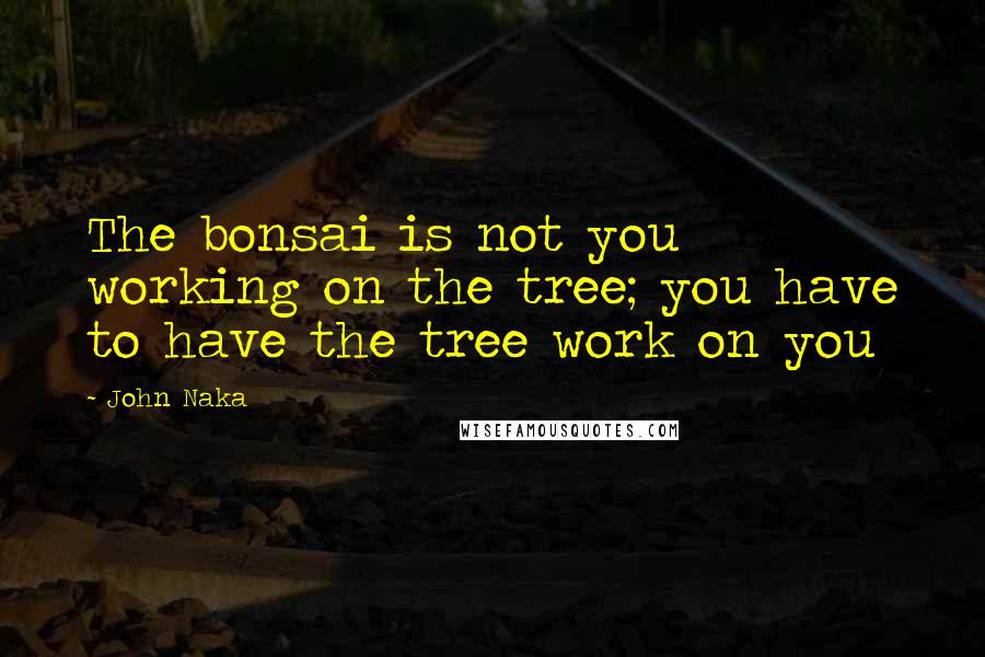 John Naka Quotes: The bonsai is not you working on the tree; you have to have the tree work on you