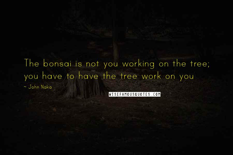 John Naka Quotes: The bonsai is not you working on the tree; you have to have the tree work on you