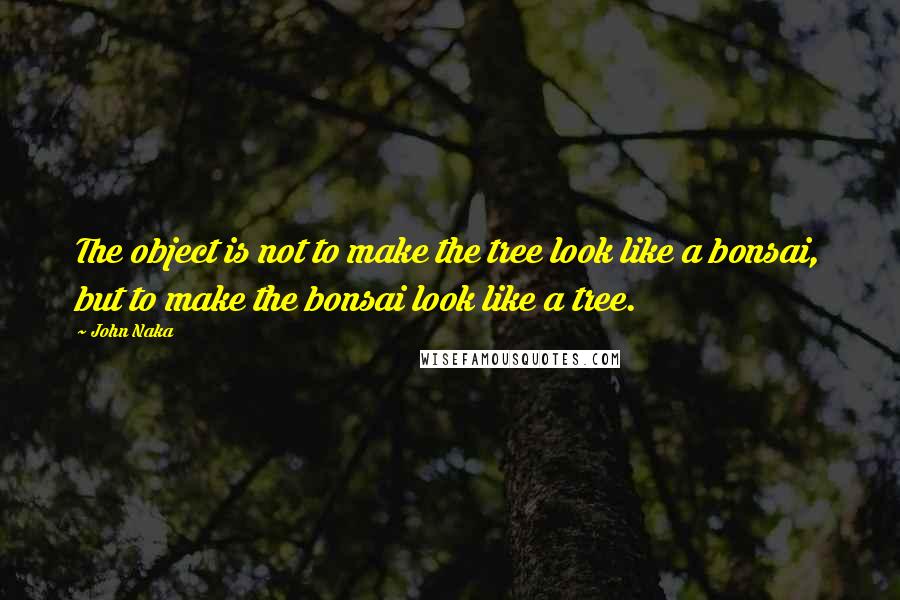 John Naka Quotes: The object is not to make the tree look like a bonsai, but to make the bonsai look like a tree.