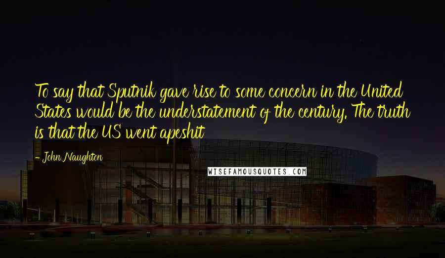 John Naughton Quotes: To say that Sputnik gave rise to some concern in the United States would be the understatement of the century. The truth is that the US went apeshit