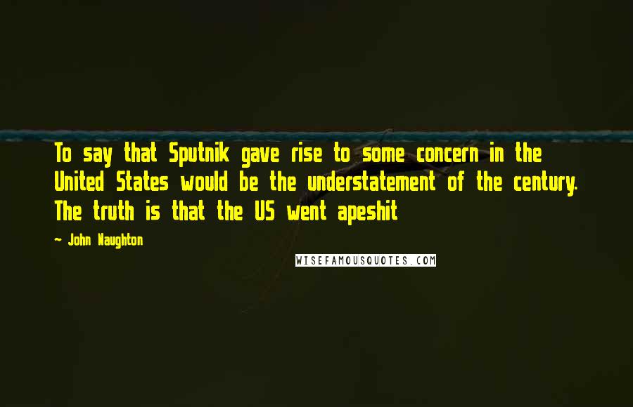 John Naughton Quotes: To say that Sputnik gave rise to some concern in the United States would be the understatement of the century. The truth is that the US went apeshit