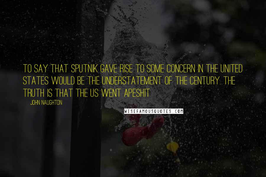 John Naughton Quotes: To say that Sputnik gave rise to some concern in the United States would be the understatement of the century. The truth is that the US went apeshit