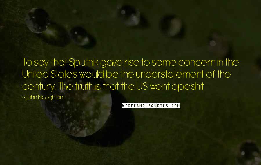 John Naughton Quotes: To say that Sputnik gave rise to some concern in the United States would be the understatement of the century. The truth is that the US went apeshit