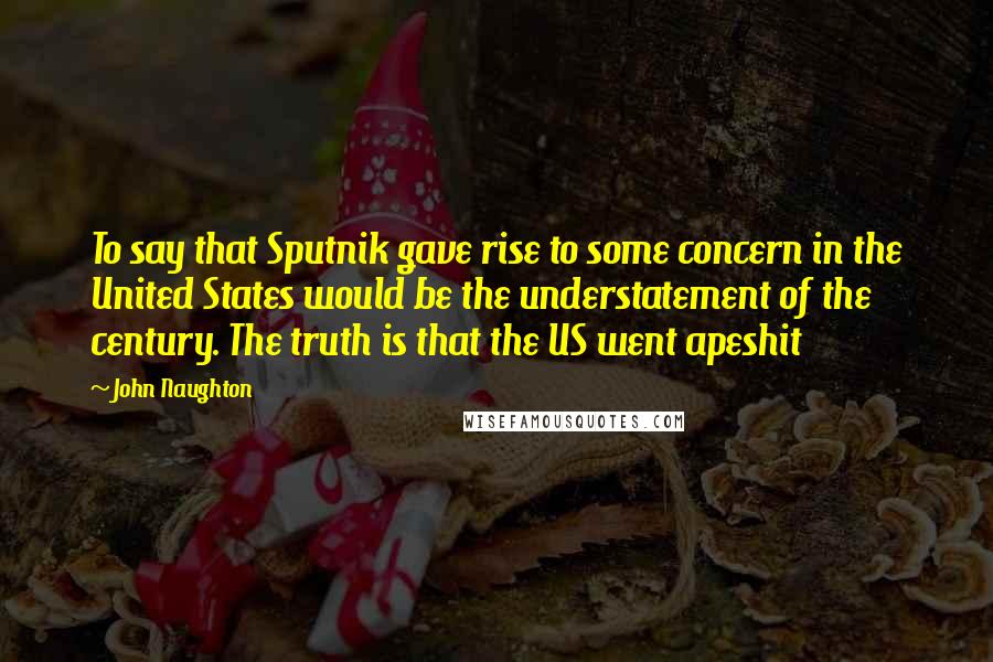 John Naughton Quotes: To say that Sputnik gave rise to some concern in the United States would be the understatement of the century. The truth is that the US went apeshit