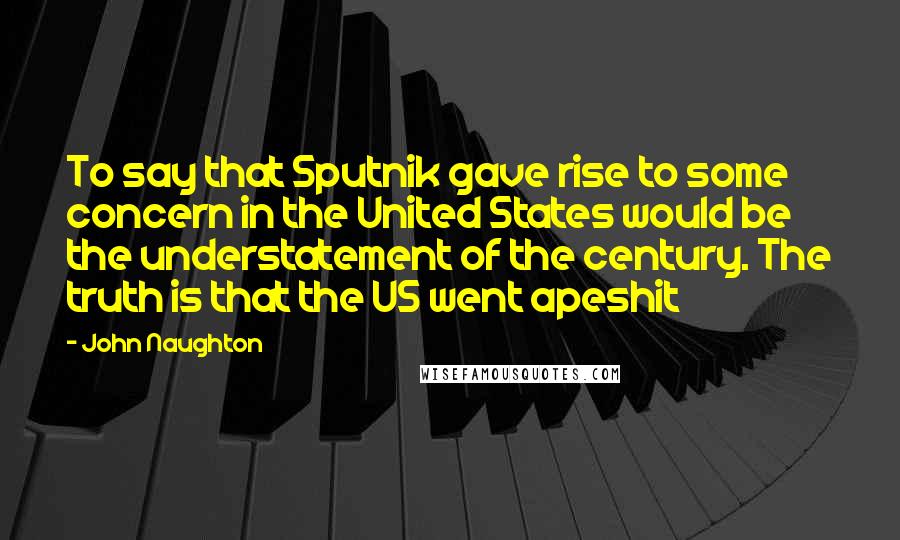 John Naughton Quotes: To say that Sputnik gave rise to some concern in the United States would be the understatement of the century. The truth is that the US went apeshit