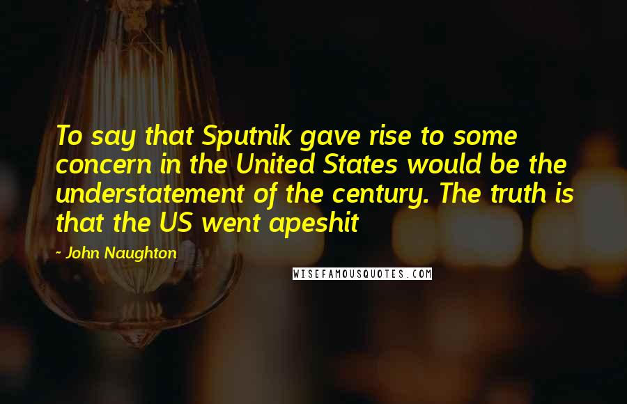 John Naughton Quotes: To say that Sputnik gave rise to some concern in the United States would be the understatement of the century. The truth is that the US went apeshit