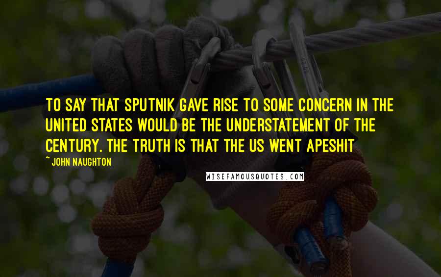 John Naughton Quotes: To say that Sputnik gave rise to some concern in the United States would be the understatement of the century. The truth is that the US went apeshit