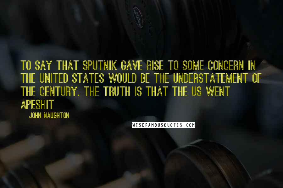 John Naughton Quotes: To say that Sputnik gave rise to some concern in the United States would be the understatement of the century. The truth is that the US went apeshit