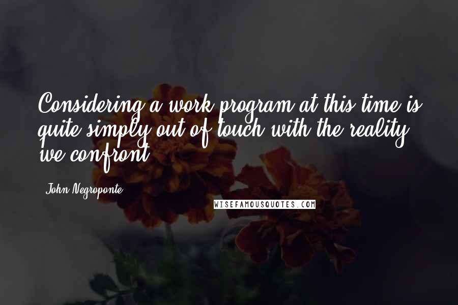 John Negroponte Quotes: Considering a work program at this time is quite simply out of touch with the reality we confront.