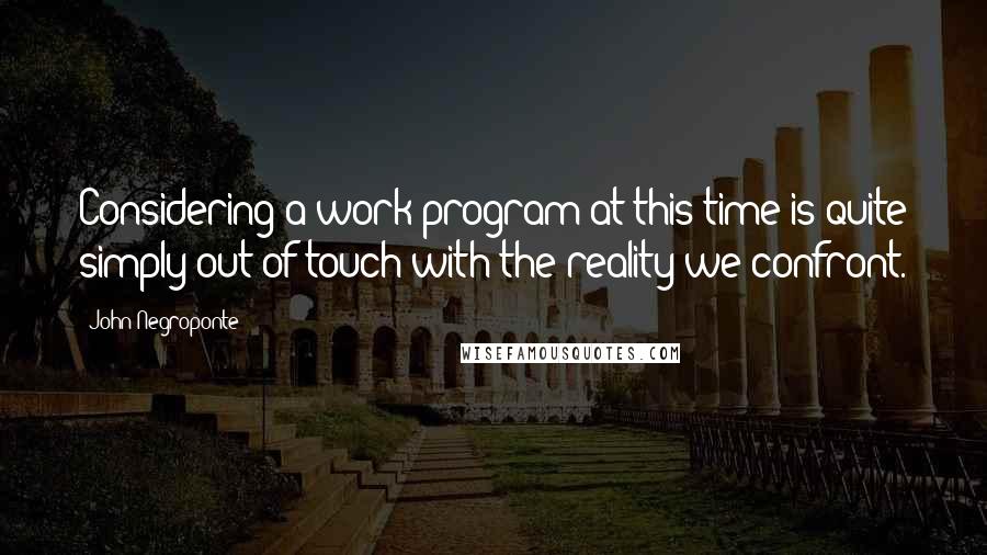 John Negroponte Quotes: Considering a work program at this time is quite simply out of touch with the reality we confront.