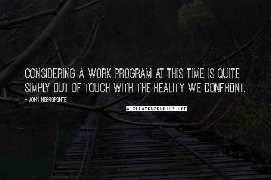 John Negroponte Quotes: Considering a work program at this time is quite simply out of touch with the reality we confront.