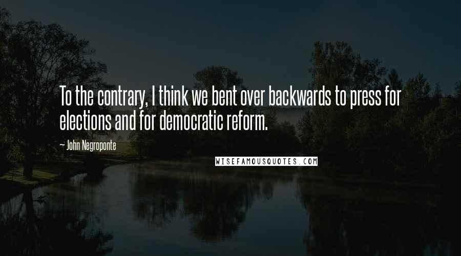 John Negroponte Quotes: To the contrary, I think we bent over backwards to press for elections and for democratic reform.