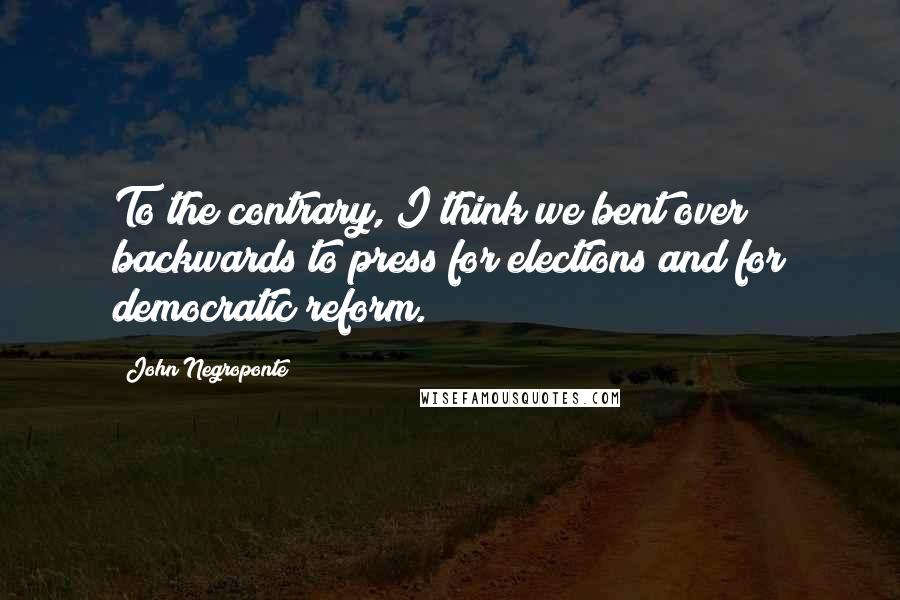 John Negroponte Quotes: To the contrary, I think we bent over backwards to press for elections and for democratic reform.