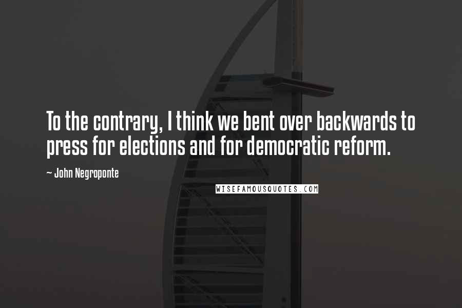 John Negroponte Quotes: To the contrary, I think we bent over backwards to press for elections and for democratic reform.