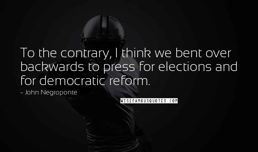 John Negroponte Quotes: To the contrary, I think we bent over backwards to press for elections and for democratic reform.