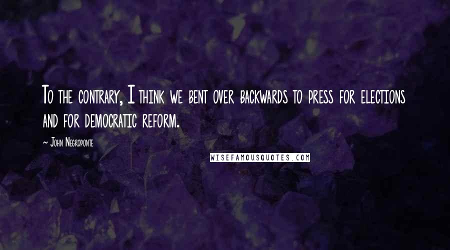John Negroponte Quotes: To the contrary, I think we bent over backwards to press for elections and for democratic reform.