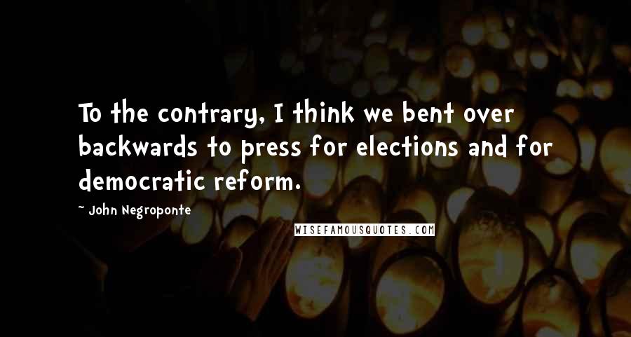 John Negroponte Quotes: To the contrary, I think we bent over backwards to press for elections and for democratic reform.