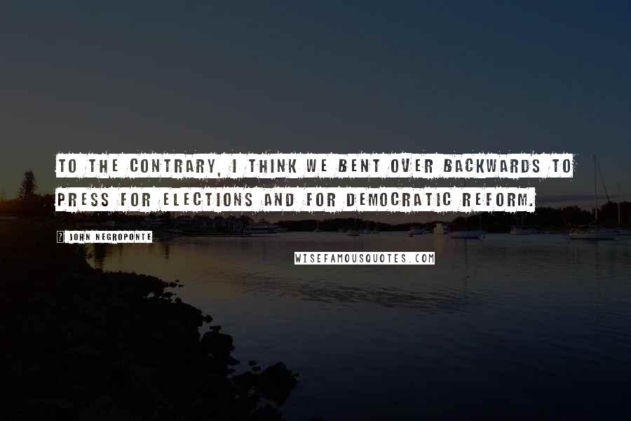 John Negroponte Quotes: To the contrary, I think we bent over backwards to press for elections and for democratic reform.
