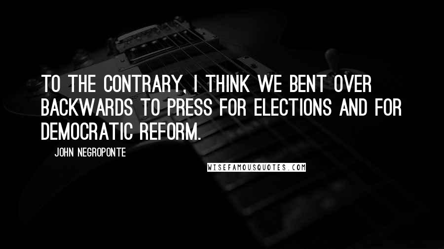John Negroponte Quotes: To the contrary, I think we bent over backwards to press for elections and for democratic reform.