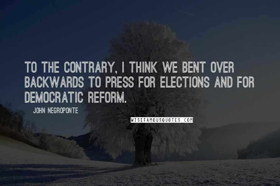 John Negroponte Quotes: To the contrary, I think we bent over backwards to press for elections and for democratic reform.