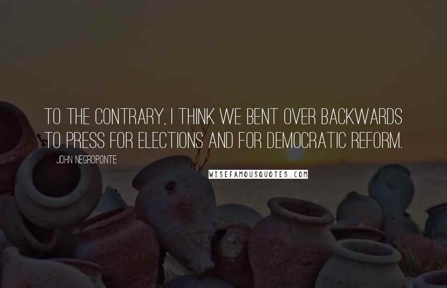John Negroponte Quotes: To the contrary, I think we bent over backwards to press for elections and for democratic reform.