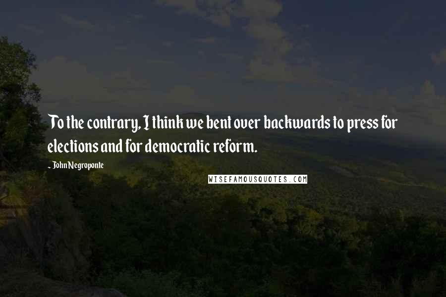 John Negroponte Quotes: To the contrary, I think we bent over backwards to press for elections and for democratic reform.