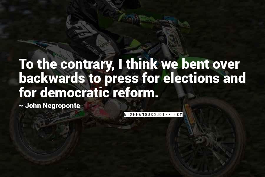 John Negroponte Quotes: To the contrary, I think we bent over backwards to press for elections and for democratic reform.