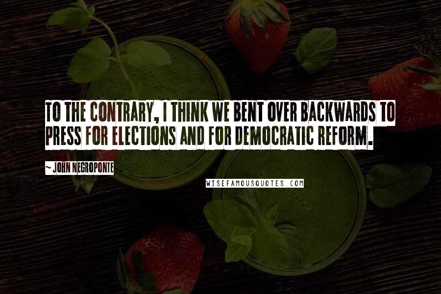 John Negroponte Quotes: To the contrary, I think we bent over backwards to press for elections and for democratic reform.