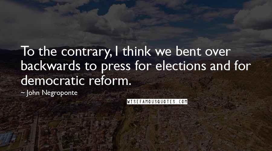 John Negroponte Quotes: To the contrary, I think we bent over backwards to press for elections and for democratic reform.