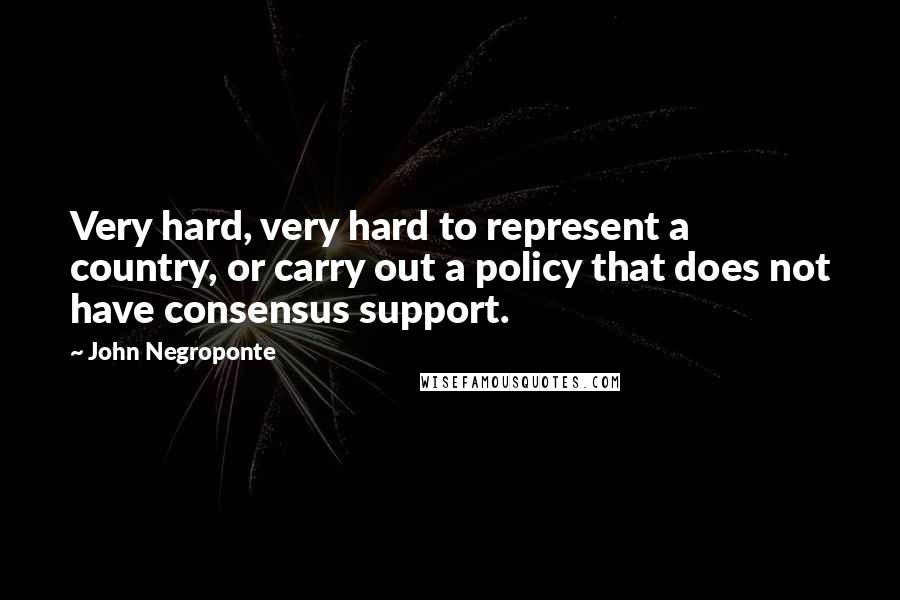 John Negroponte Quotes: Very hard, very hard to represent a country, or carry out a policy that does not have consensus support.