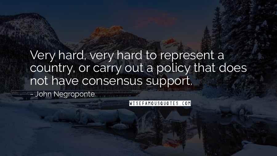 John Negroponte Quotes: Very hard, very hard to represent a country, or carry out a policy that does not have consensus support.