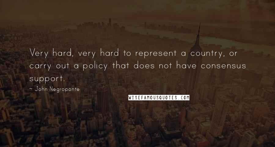 John Negroponte Quotes: Very hard, very hard to represent a country, or carry out a policy that does not have consensus support.