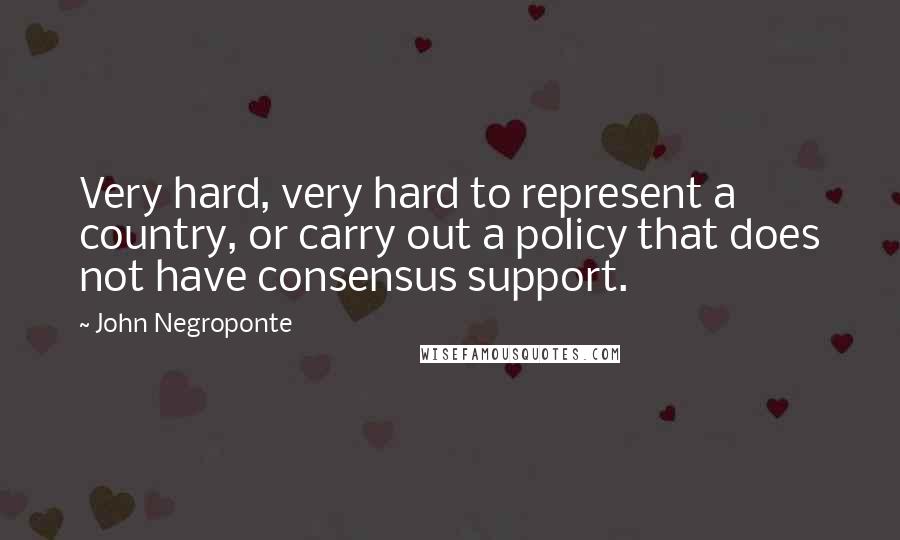 John Negroponte Quotes: Very hard, very hard to represent a country, or carry out a policy that does not have consensus support.